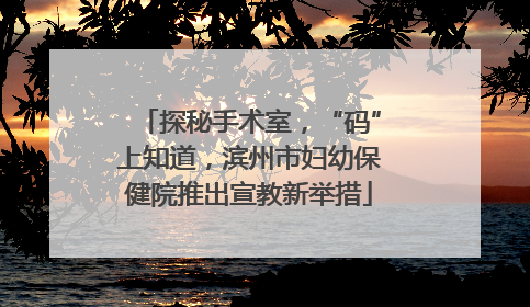 探秘手术室，“码”上知道，滨州市妇幼保健院推出宣教新举措