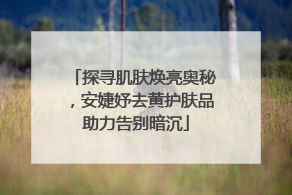 探寻肌肤焕亮奥秘，安婕妤去黄护肤品助力告别暗沉