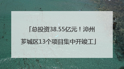 总投资38.55亿元！漳州芗城区13个项目集中开竣工