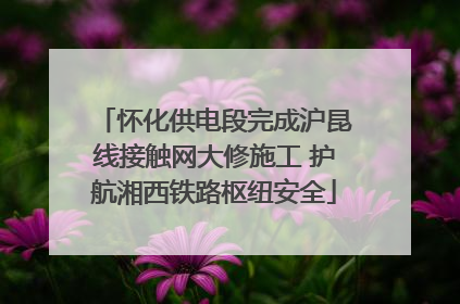 怀化供电段完成沪昆线接触网大修施工 护航湘西铁路枢纽安全