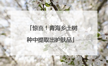 惊喜！青海乡土树种中提取出护肤品