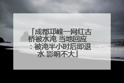成都邛崃一网红古桥被水淹 当地回应：被淹半小时后即退水 影响不大