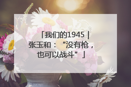 我们的1945｜张玉和：“没有枪，也可以战斗”