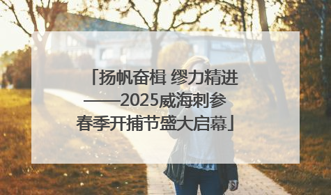 扬帆奋楫 缪力精进——2025威海刺参春季开捕节盛大启幕