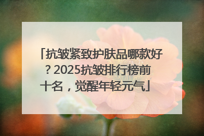 抗皱紧致护肤品哪款好？2025抗皱排行榜前十名，觉醒年轻元气