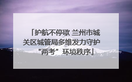 护航不停歇 兰州市城关区城管局多维发力守护“两考”环境秩序