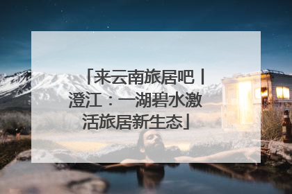来云南旅居吧丨澄江：一湖碧水激活旅居新生态