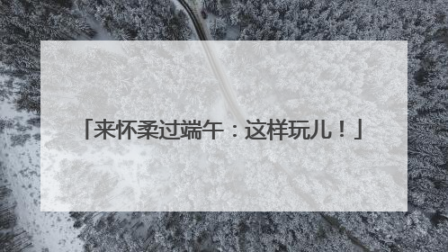 来怀柔过端午：这样玩儿！