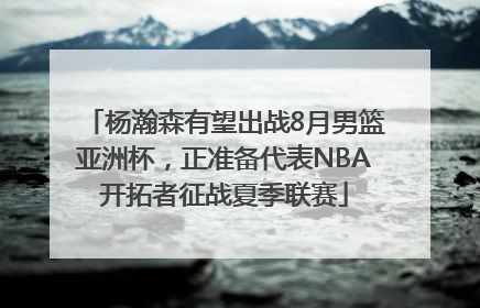 杨瀚森有望出战8月男篮亚洲杯，正准备代表NBA开拓者征战夏季联赛