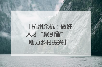 杭州余杭：做好人才“聚引留” 助力乡村振兴