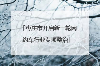 枣庄市开启新一轮网约车行业专项整治