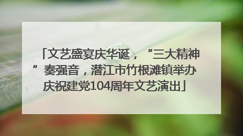 文艺盛宴庆华诞，“三大精神”奏强音，潜江市竹根滩镇举办庆祝建党104周年文艺演出