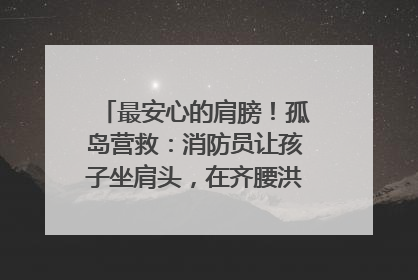 最安心的肩膀！孤岛营救：消防员让孩子坐肩头，在齐腰洪水里稳如泰山