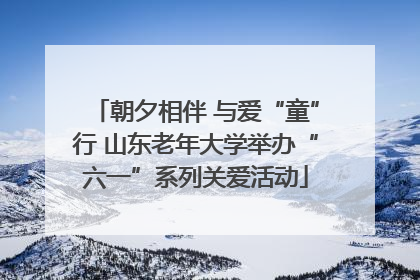 朝夕相伴 与爱“童”行 山东老年大学举办“六一”系列关爱活动