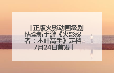 正版火影动画级剧情全新手游《火影忍者：木叶高手》定档7月24日首发