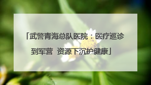 武警青海总队医院：医疗巡诊到军营  资源下沉护健康