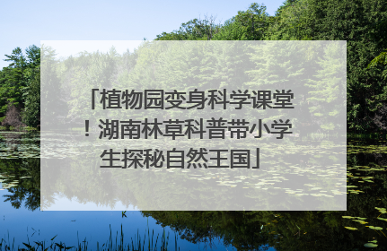 植物园变身科学课堂！湖南林草科普带小学生探秘自然王国