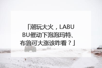潮玩大火，LABUBU催动下泡泡玛特、布鲁可大涨该咋看？