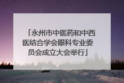 永州市中医药和中西医结合学会眼科专业委员会成立大会举行