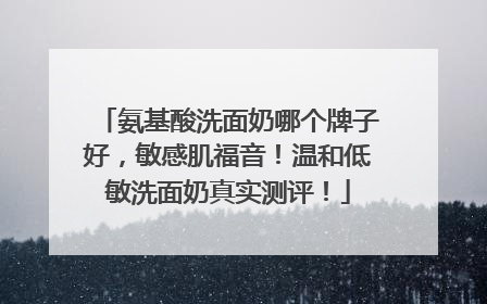 氨基酸洗面奶哪个牌子好，敏感肌福音！温和低敏洗面奶真实测评！