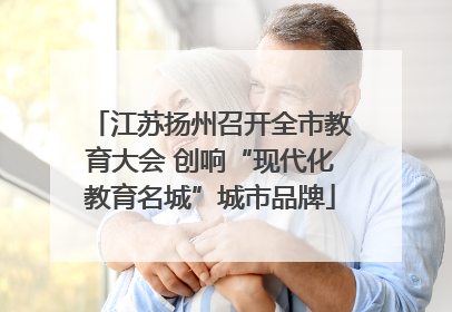 江苏扬州召开全市教育大会 创响“现代化教育名城”城市品牌