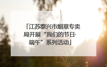 江苏泰兴市烟草专卖局开展“我们的节日·端午”系列活动
