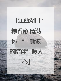 江西湖口：粽香沁 情满怀 “一顿饭的陪伴”暖人心