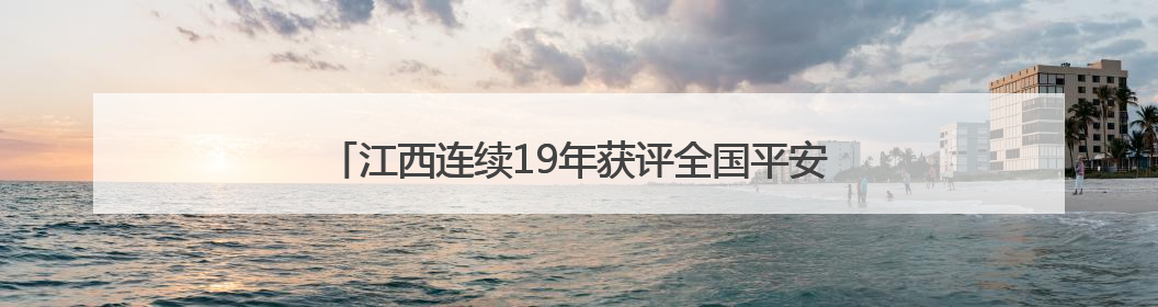 江西连续19年获评全国平安建设（综治工作）考评优秀省