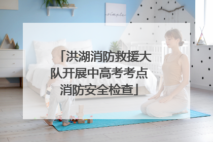 洪湖消防救援大队开展中高考考点消防安全检查