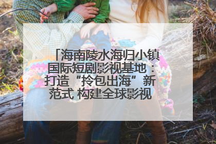 海南陵水海归小镇国际短剧影视基地：打造“拎包出海”新范式 构建全球影视产业“新热土”