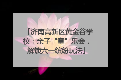 济南高新区黄金谷学校：亲子“童”乐会，解锁六一缤纷玩法