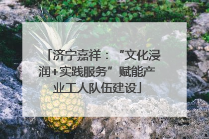 济宁嘉祥：“文化浸润+实践服务”赋能产业工人队伍建设