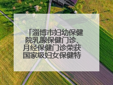 淄博市妇幼保健院乳腺保健门诊、月经保健门诊荣获国家级妇女保健特色门诊建设单位荣誉称号