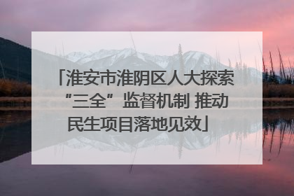 淮安市淮阴区人大探索“三全”监督机制 推动民生项目落地见效