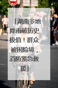 湖南多地降雨破历史极值！群众被困险境，消防紧急救援