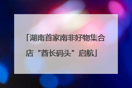 湖南首家南非好物集合店“酋长码头”启航