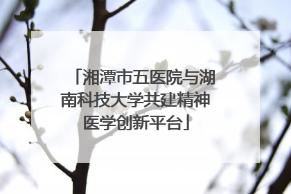 湘潭市五医院与湖南科技大学共建精神医学创新平台