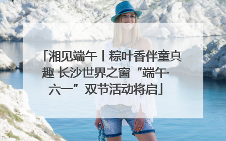 湘见端午丨粽叶香伴童真趣 长沙世界之窗“端午·六一”双节活动将启