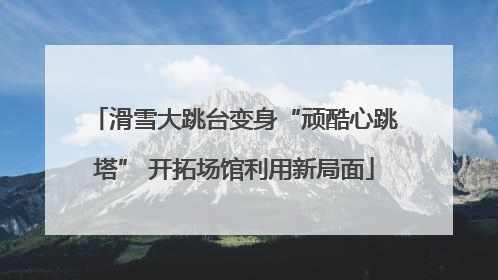 滑雪大跳台变身“顽酷心跳塔” 开拓场馆利用新局面