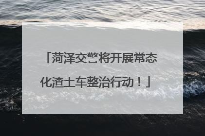 菏泽交警将开展常态化渣土车整治行动！