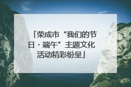 荣成市“我们的节日・端午”主题文化活动精彩纷呈