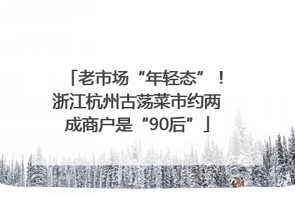 老市场“年轻态”！浙江杭州古荡菜市约两成商户是“90后”
