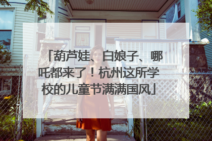 葫芦娃、白娘子、哪吒都来了！杭州这所学校的儿童节满满国风