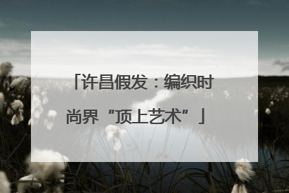 许昌假发：编织时尚界“顶上艺术”