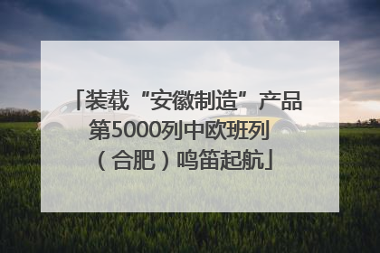 装载“安徽制造”产品 第5000列中欧班列（合肥）鸣笛起航