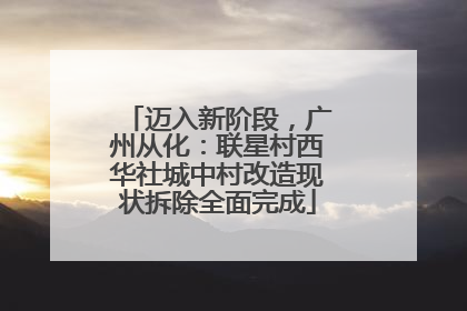 迈入新阶段，广州从化：联星村西华社城中村改造现状拆除全面完成