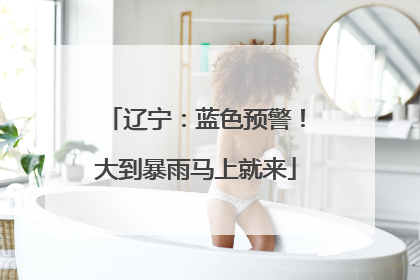 辽宁：蓝色预警！大到暴雨马上就来