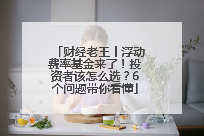 财经老王丨浮动费率基金来了！投资者该怎么选？6个问题带你看懂
