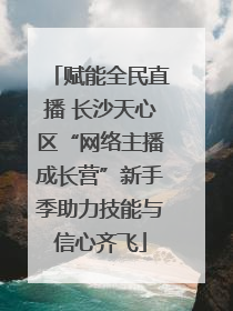 赋能全民直播 长沙天心区“网络主播成长营”新手季助力技能与信心齐飞
