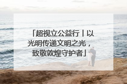 超视立公益行丨以光明传递文明之光，致敬敦煌守护者